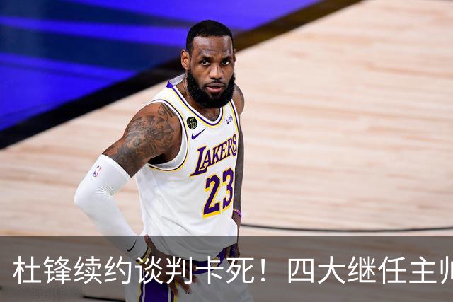 杜锋续约谈判卡死！四大继任主帅全方位PK，头号合适人选无悬念